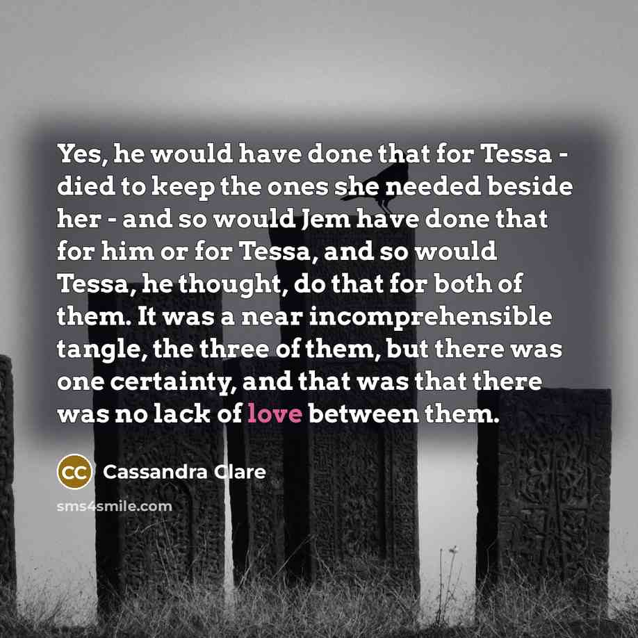 “Yes, he would have done that for Tessa - died to keep the ones she needed beside her - and so would Jem have done that for him or for Tessa, and so would Tessa, he thought, do that for both of them. It was a near incomprehensible tangle, the three of them, but there was one certainty, and that was…” quote by Cassandra Clare