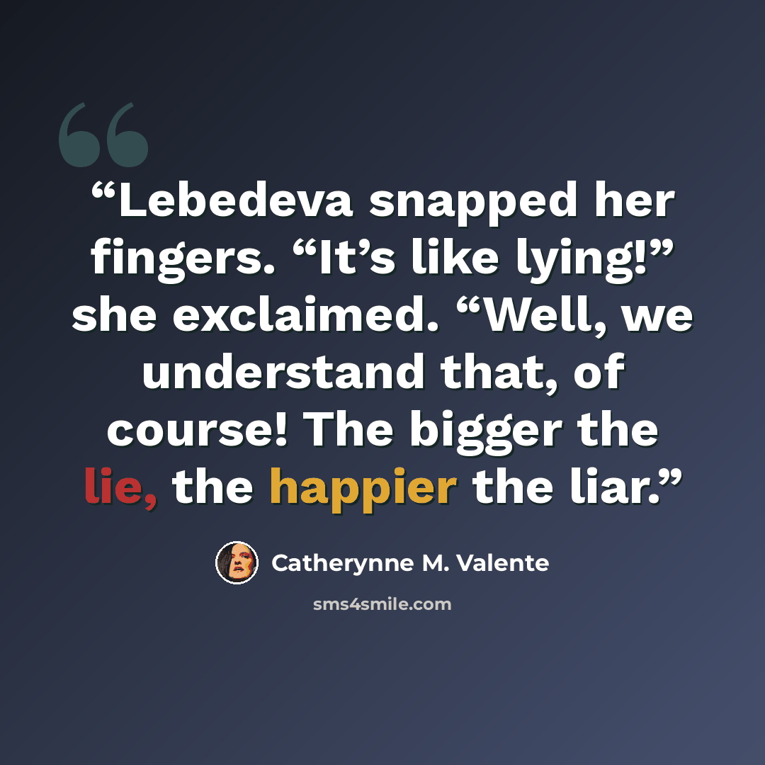 “Lebedeva snapped her fingers. “It’s like lying!” she exclaimed. “Well, we understand that, of course! The bigger the lie, the happier the liar.” quote by Catherynne M. Valente