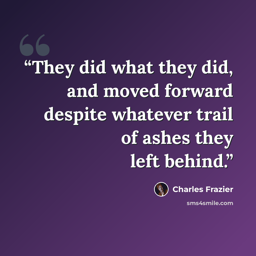 “They did what they did, and moved forward despite whatever trail of ashes they left behind.” quote by Charles Frazier