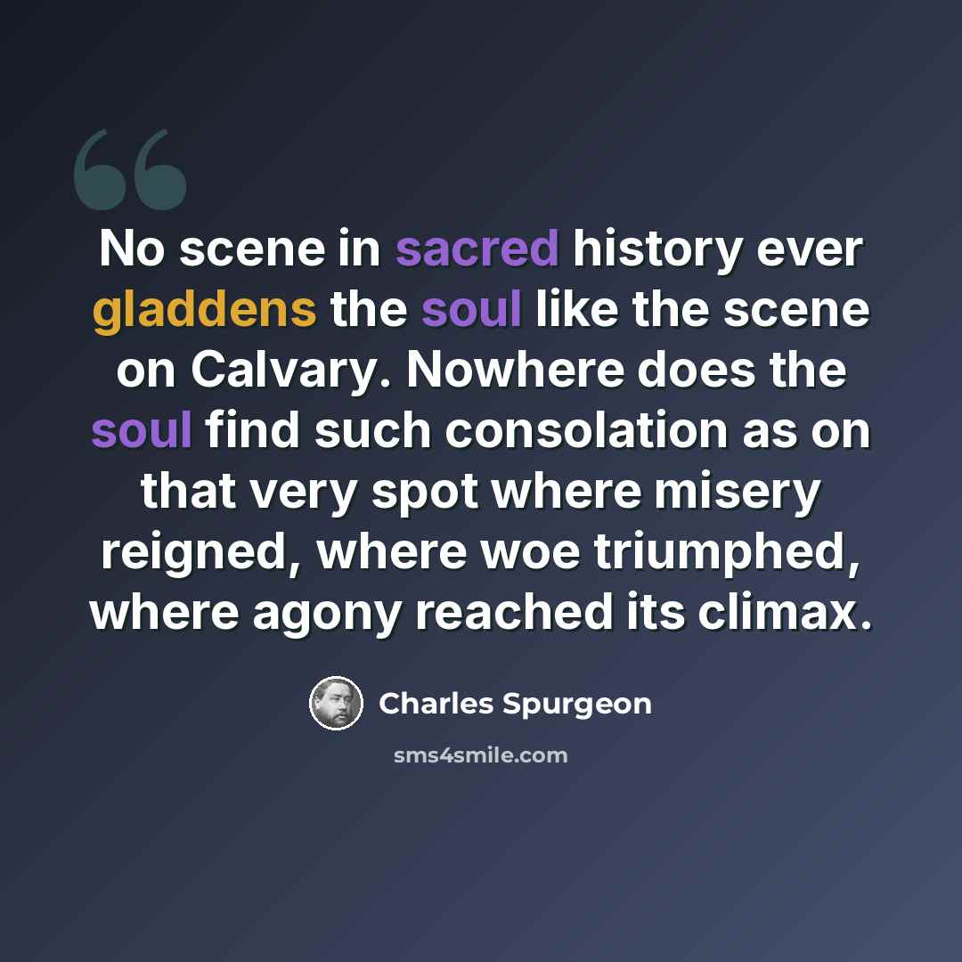“No scene in sacred history ever gladdens the soul like the scene on Calvary. Nowhere does the soul find such consolation as on that very spot where misery reigned, where woe triumphed, where agony reached its climax.” quote by Charles Spurgeon