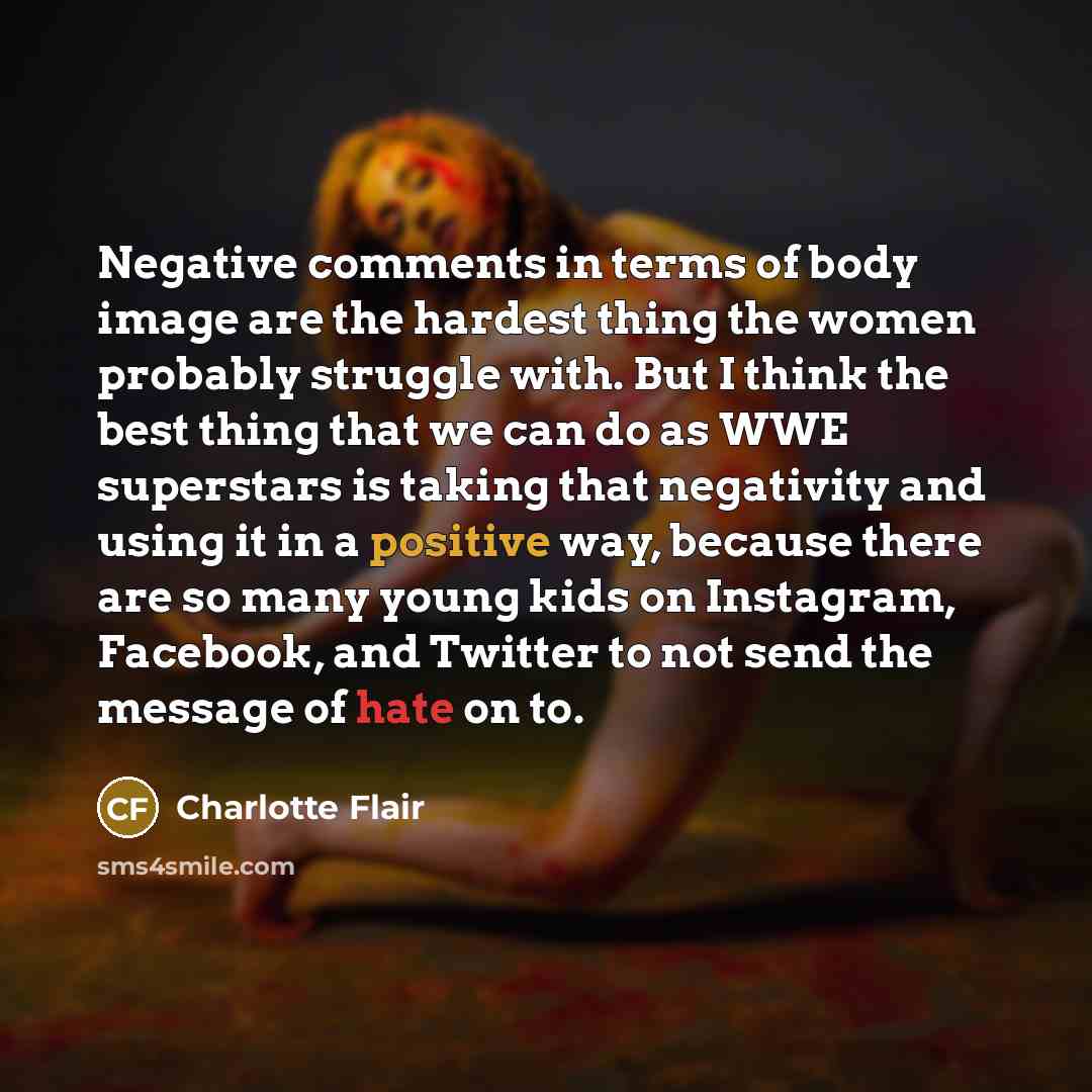 “Negative comments in terms of body image are the hardest thing the women probably struggle with. But I think the best thing that we can do as WWE superstars is taking that negativity and using it in a positive way, because there are so many young kids on Instagram, Facebook, and Twitter to not…” quote by Charlotte Flair