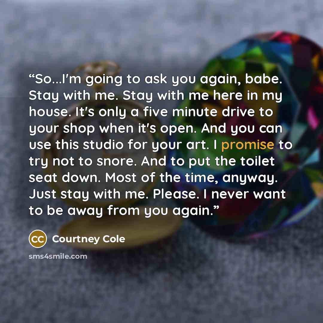 “So...I'm going to ask you again, babe. Stay with me. Stay with me here in my house. It's only a five minute drive to your shop when it's open. And you can use this studio for your art. I promise to try not to snore. And to put the toilet seat down. Most of the time, anyway. Just stay with me…” quote by Courtney Cole
