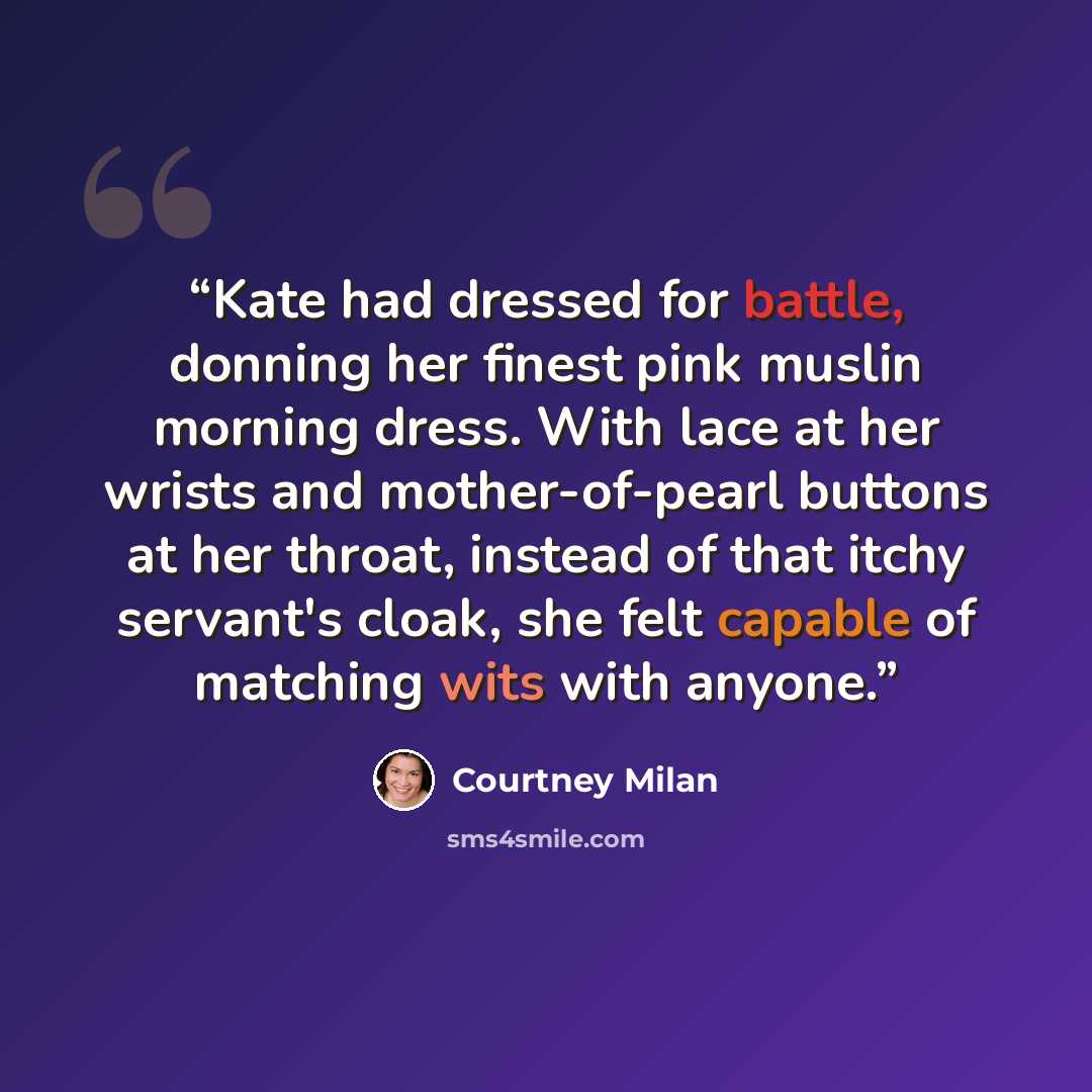 “Kate had dressed for battle, donning her finest pink muslin morning dress. With lace at her wrists and mother-of-pearl buttons at her throat, instead of that itchy servant's cloak, she felt capable of matching wits with anyone.” quote by Courtney Milan