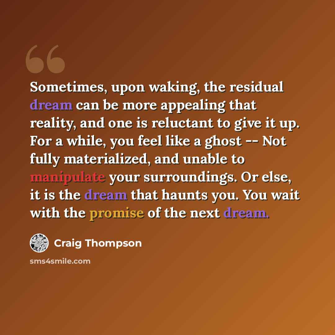 “Sometimes, upon waking, the residual dream can be more appealing that reality, and one is reluctant to give it up. For a while, you feel like a ghost -- Not fully materialized, and unable to manipulate your surroundings. Or else, it is the dream that haunts you. You wait with the promise of the…” quote by Craig Thompson