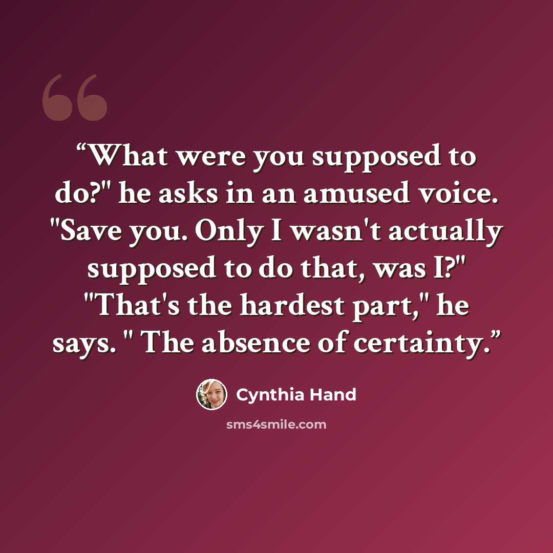 “What were you supposed to do?" he asks in an amused voice. "Save you. Only I wasn't actually supposed to do that, was I?" "That's the hardest part," he says. " The absence of certainty.” quote by Cynthia Hand