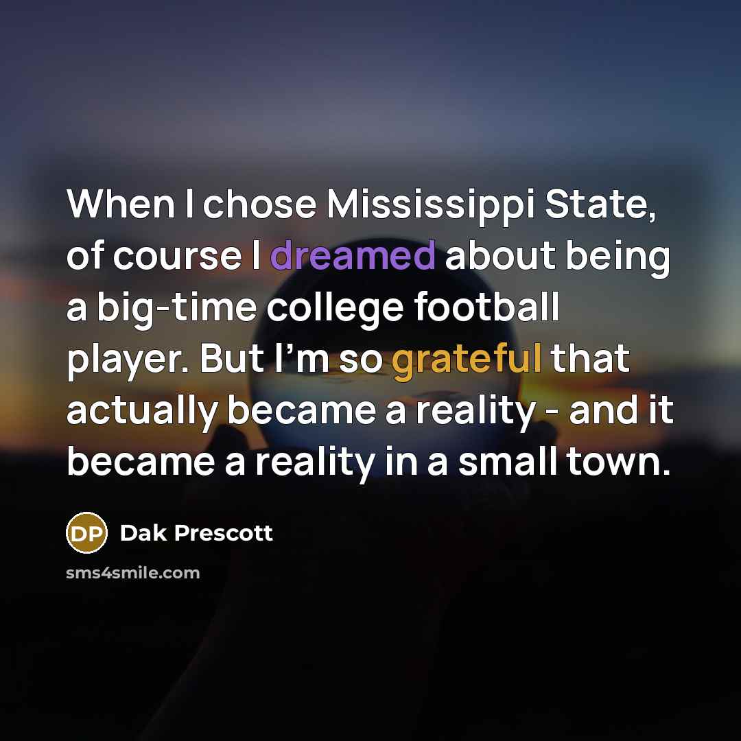 “When I chose Mississippi State, of course I dreamed about being a big-time college football player. But I'm so grateful that actually became a reality - and it became a reality in a small town.” quote by Dak Prescott
