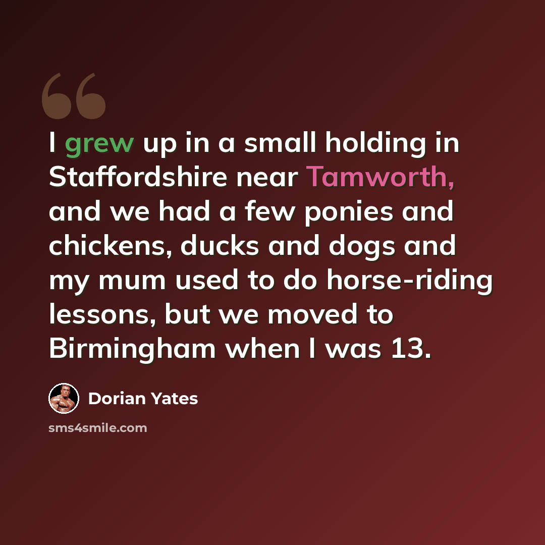 “I grew up in a small holding in Staffordshire near Tamworth, and we had a few ponies and chickens, ducks and dogs and my mum used to do horse-riding lessons, but we moved to Birmingham when I was 13.” quote by Dorian Yates