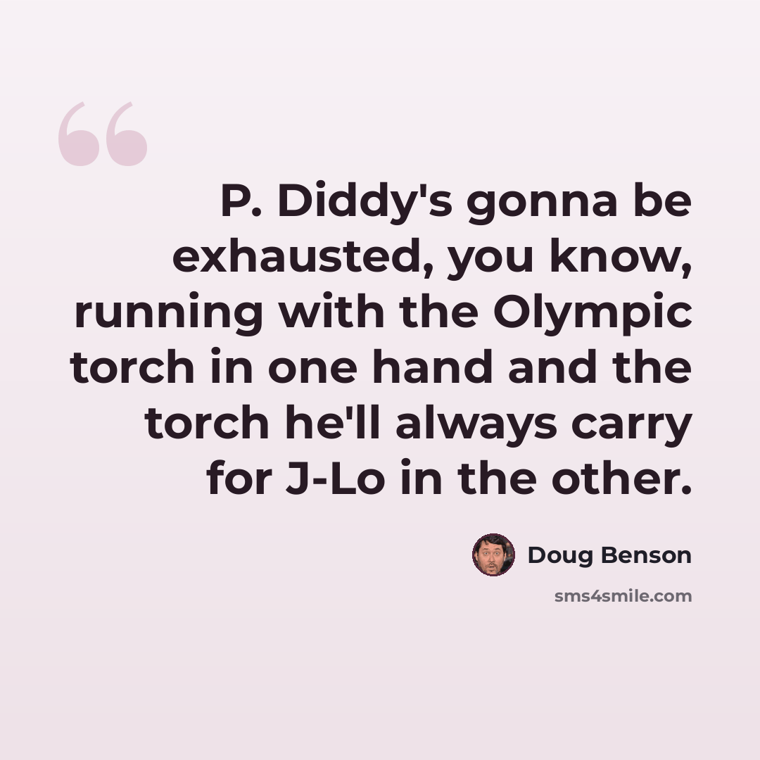 “P. Diddy's gonna be exhausted, you know, running with the Olympic torch in one hand and the torch he'll always carry for J-Lo in the other.” quote by Doug Benson