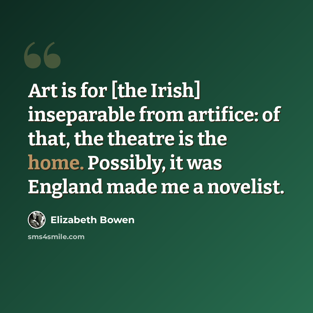 “Art is for [the Irish] inseparable from artifice: of that, the theatre is the home. Possibly, it was England made me a novelist.” quote by Elizabeth Bowen