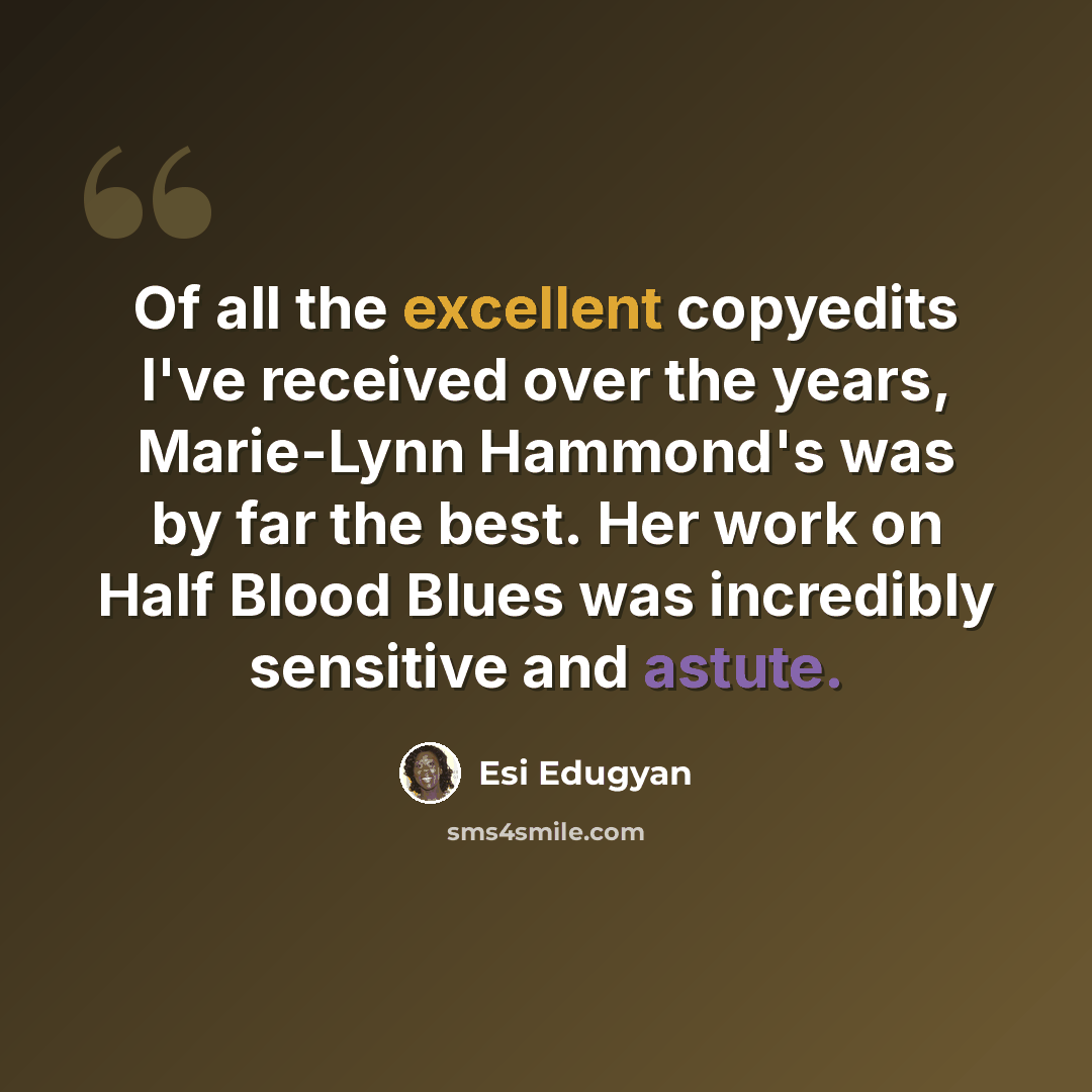 “Of all the excellent copyedits I've received over the years, Marie-Lynn Hammond's was by far the best. Her work on Half Blood Blues was incredibly sensitive and astute.” quote by Esi Edugyan