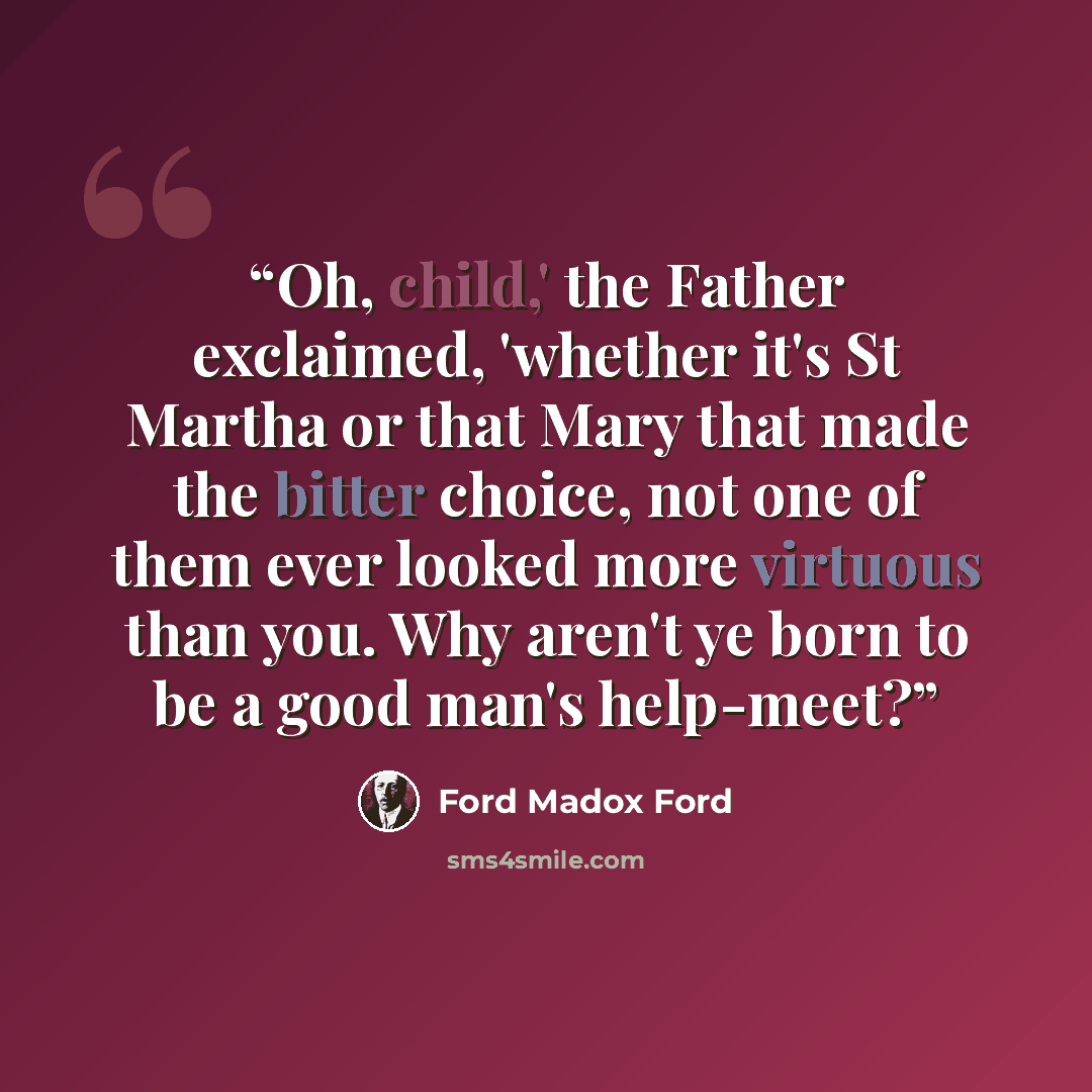 “Oh, child,' the Father exclaimed, 'whether it's St Martha or that Mary that made the bitter choice, not one of them ever looked more virtuous than you. Why aren't ye born to be a good man's help-meet?” quote by Ford Madox Ford