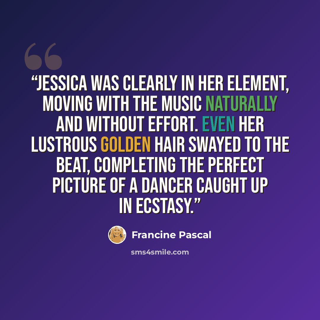 “Jessica was clearly in her element, moving with the music naturally and without effort. Even her lustrous golden hair swayed to the beat, completing the perfect picture of a dancer caught up in ecstasy.” quote by Francine Pascal