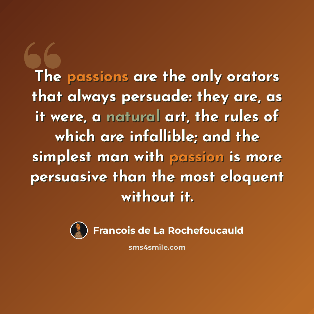 “The passions are the only orators that always persuade: they are, as it were, a natural art, the rules of which are infallible; and the simplest man with passion is more persuasive than the most eloquent without it.” quote by Francois de La Rochefoucauld