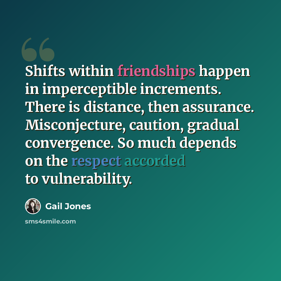 “Shifts within friendships happen in imperceptible increments. There is distance, then assurance. Misconjecture, caution, gradual convergence. So much depends on the respect accorded to vulnerability.” quote by Gail Jones