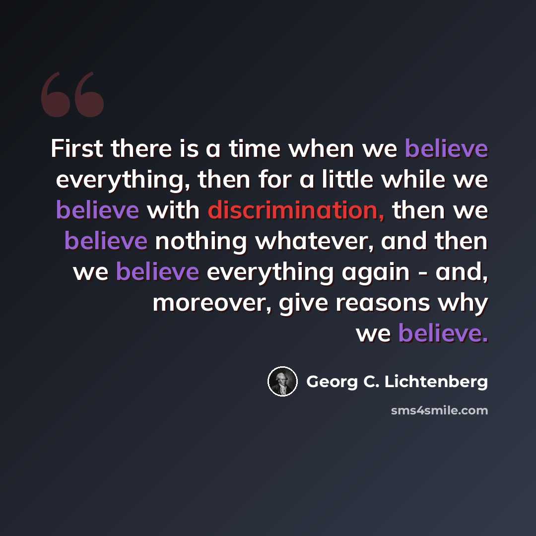 “First there is a time when we believe everything, then for a little while we believe with discrimination, then we believe nothing whatever, and then we believe everything again - and, moreover, give reasons why we believe.” quote by Georg C. Lichtenberg
