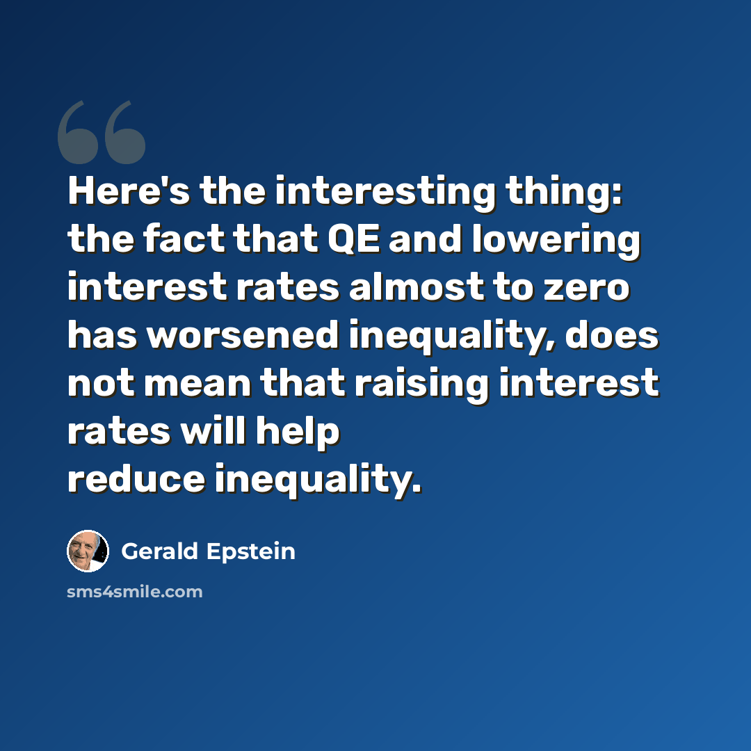 “Here's the interesting thing: the fact that QE and lowering interest rates almost to zero has worsened inequality, does not mean that raising interest rates will help reduce inequality.” quote by Gerald Epstein