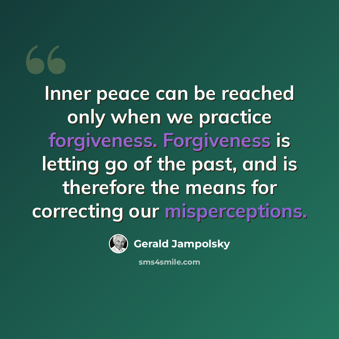 “Inner peace can be reached only when we practice forgiveness. Forgiveness is letting go of the past, and is therefore the means for correcting our misperceptions.” quote by Gerald Jampolsky