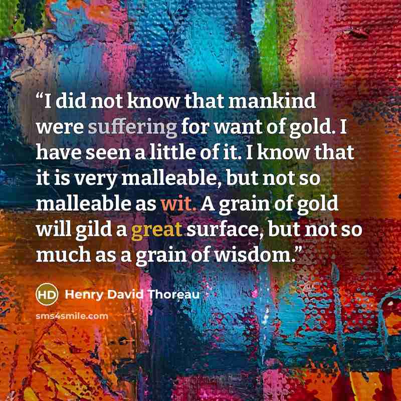 “I did not know that mankind were suffering for want of gold. I have seen a little of it. I know that it is very malleable, but not so malleable as wit. A grain of gold will gild a great surface, but not so much as a grain of wisdom.” quote by Henry David Thoreau