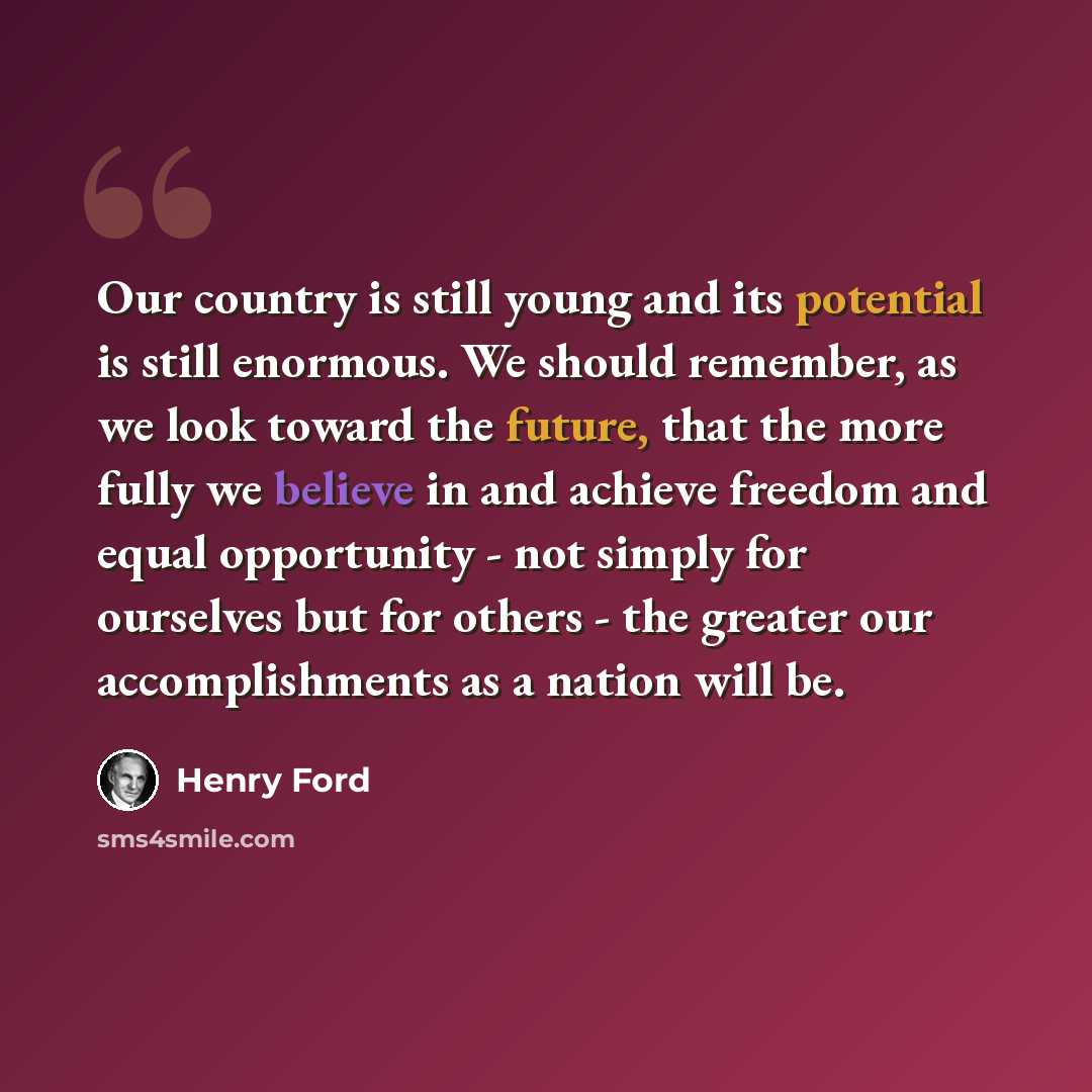 “Our country is still young and its potential is still enormous. We should remember, as we look toward the future, that the more fully we believe in and achieve freedom and equal opportunity - not simply for ourselves but for others - the greater our accomplishments as a nation will be.” quote by Henry Ford