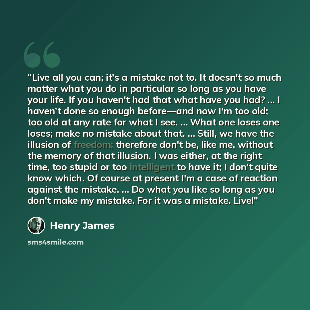 “Live all you can; it's a mistake not to. It doesn't so much matter what you do in particular so long as you have your life. If you haven't had that what have you had? … I haven’t done so enough before—and now I'm too old; too old at any rate for what I see. … What one loses one loses; make no…” quote by Henry James