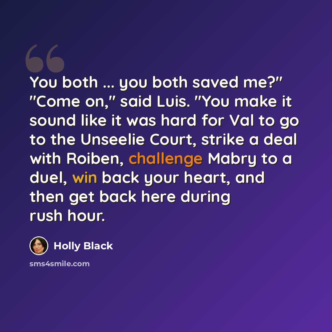 “You both ... you both saved me?" "Come on," said Luis. "You make it sound like it was hard for Val to go to the Unseelie Court, strike a deal with Roiben, challenge Mabry to a duel, win back your heart, and then get back here during rush hour.” quote by Holly Black
