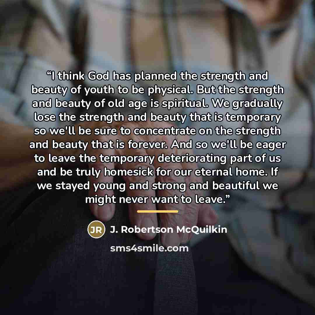 “I think God has planned the strength and beauty of youth to be physical. But the strength and beauty of old age is spiritual. We gradually lose the strength and beauty that is temporary so we'll be sure to concentrate on the strength and beauty that is forever. And so we'll be eager to leave the…” quote by J. Robertson McQuilkin