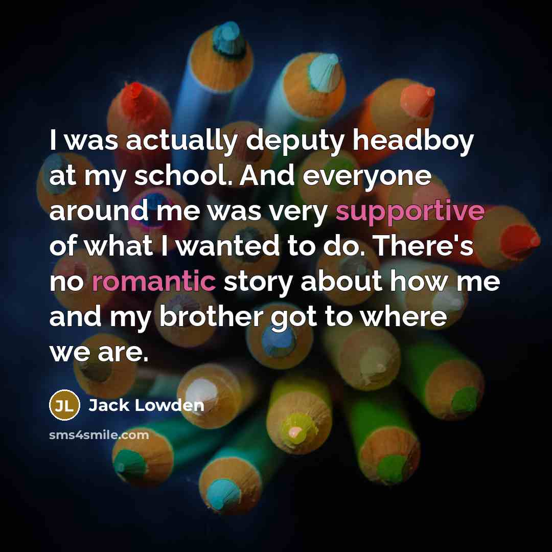 “I was actually deputy headboy at my school. And everyone around me was very supportive of what I wanted to do. There's no romantic story about how me and my brother got to where we are.” quote by Jack Lowden