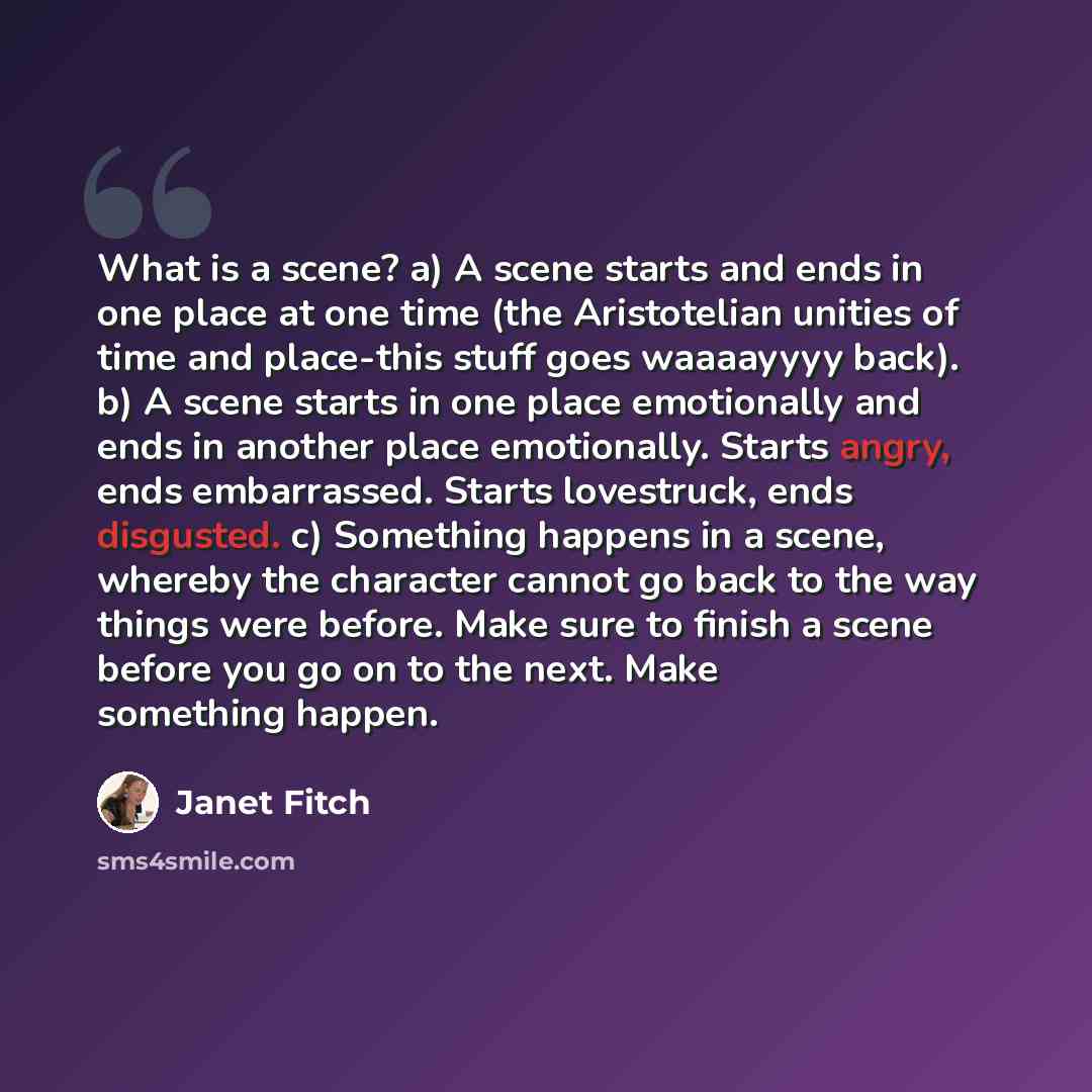 “What is a scene? a) A scene starts and ends in one place at one time (the Aristotelian unities of time and place-this stuff goes waaaayyyy back). b) A scene starts in one place emotionally and ends in another place emotionally. Starts angry, ends embarrassed. Starts lovestruck, ends disgusted. c)…” quote by Janet Fitch