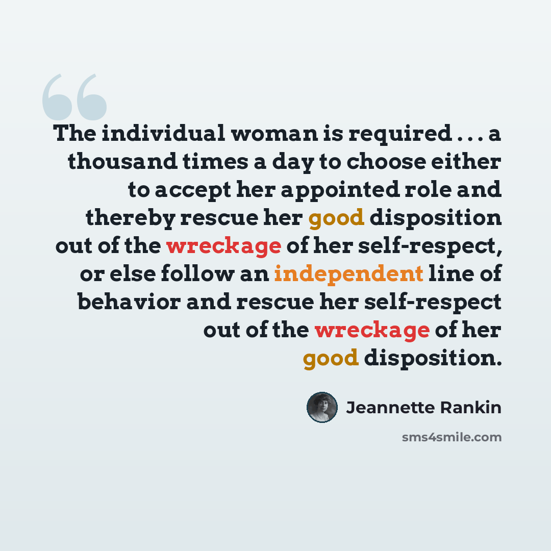 “The individual woman is required . . . a thousand times a day to choose either to accept her appointed role and thereby rescue her good disposition out of the wreckage of her self-respect, or else follow an independent line of behavior and rescue her self-respect out of the wreckage of her good…” quote by Jeannette Rankin