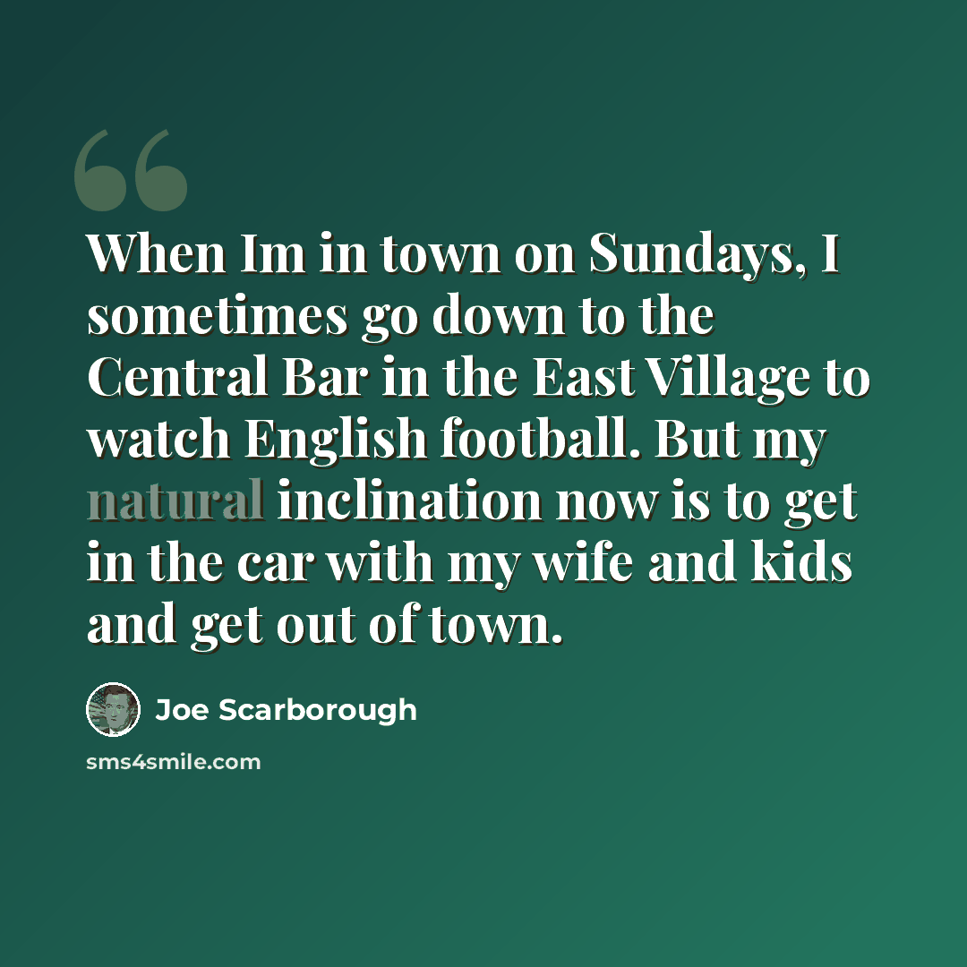 “When Im in town on Sundays, I sometimes go down to the Central Bar in the East Village to watch English football. But my natural inclination now is to get in the car with my wife and kids and get out of town.” quote by Joe Scarborough