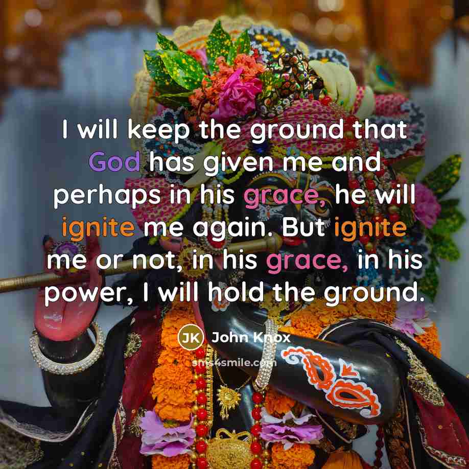 “I will keep the ground that God has given me and perhaps in his grace, he will ignite me again. But ignite me or not, in his grace, in his power, I will hold the ground.” quote by John Knox