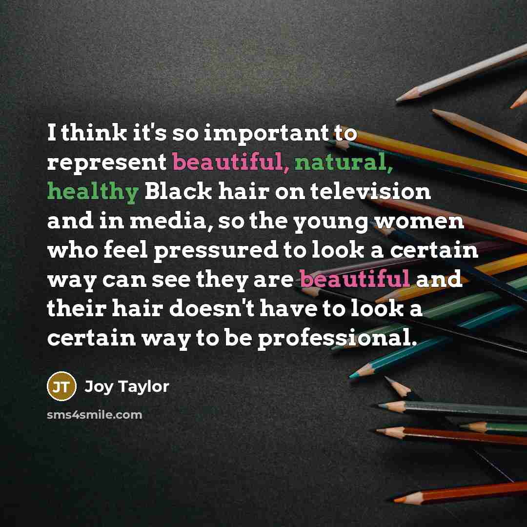 “I think it's so important to represent beautiful, natural, healthy Black hair on television and in media, so the young women who feel pressured to look a certain way can see they are beautiful and their hair doesn't have to look a certain way to be professional.” quote by Joy Taylor