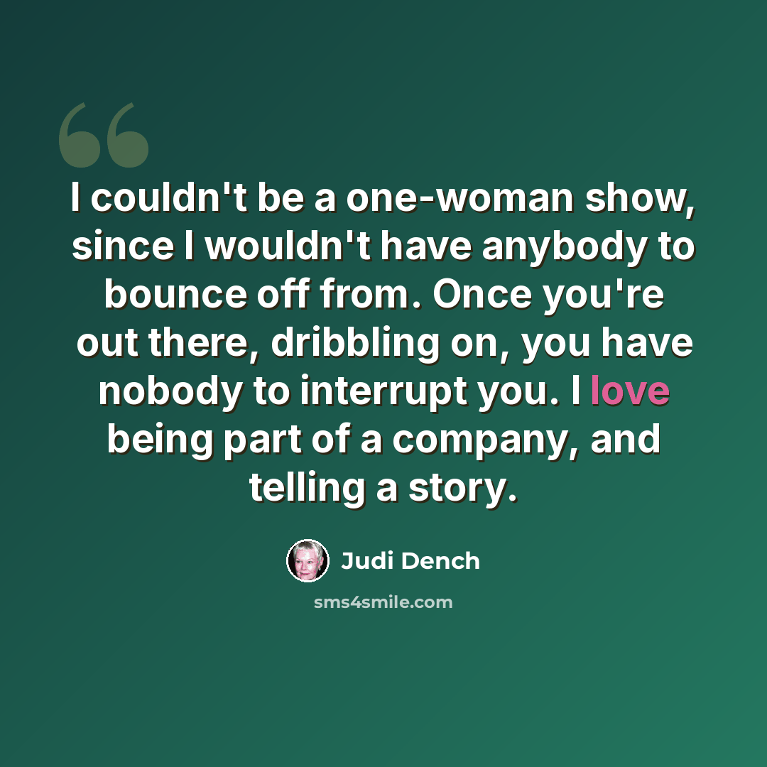 “I couldn't be a one-woman show, since I wouldn't have anybody to bounce off from. Once you're out there, dribbling on, you have nobody to interrupt you. I love being part of a company, and telling a story.” quote by Judi Dench