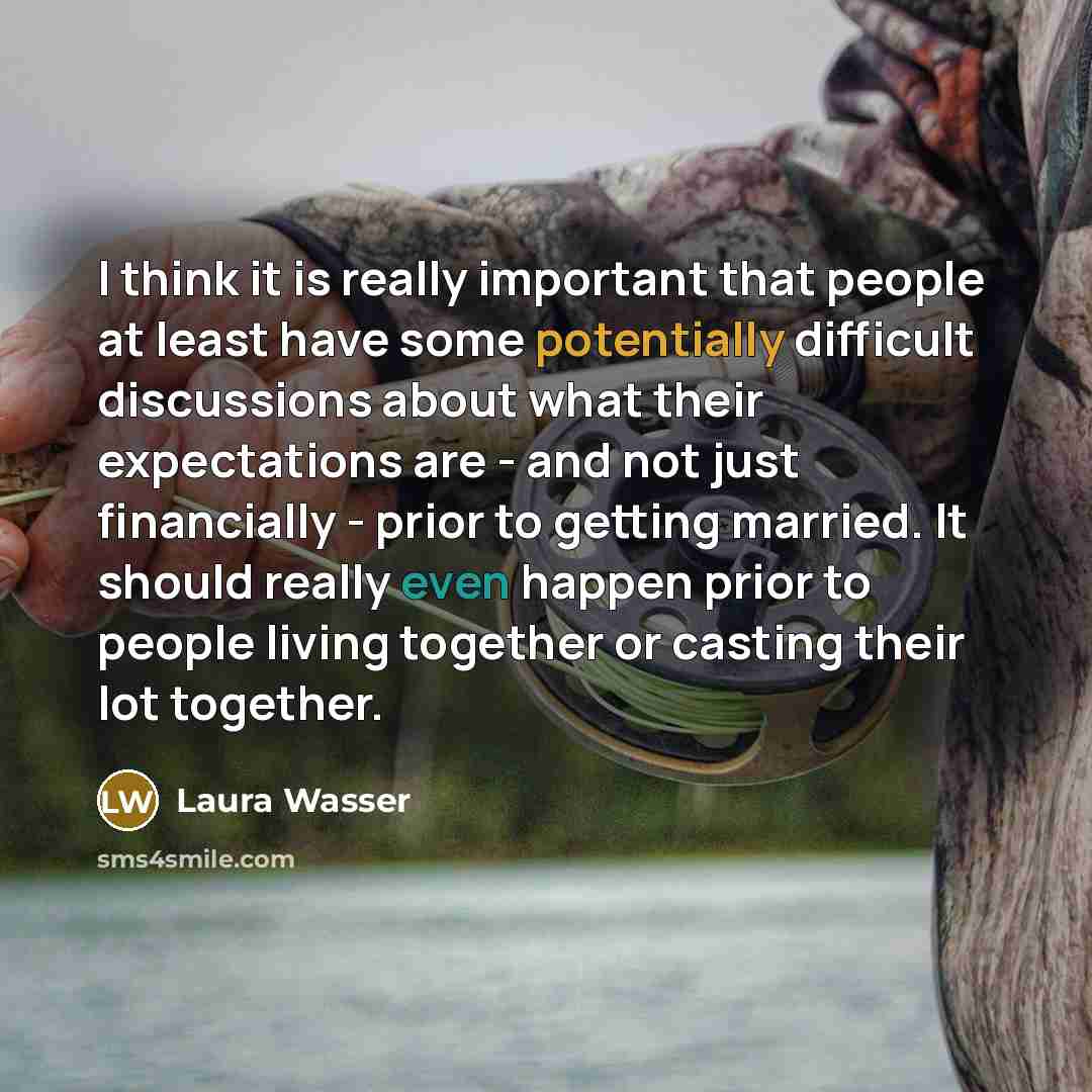 “I think it is really important that people at least have some potentially difficult discussions about what their expectations are - and not just financially - prior to getting married. It should really even happen prior to people living together or casting their lot together.” quote by Laura Wasser
