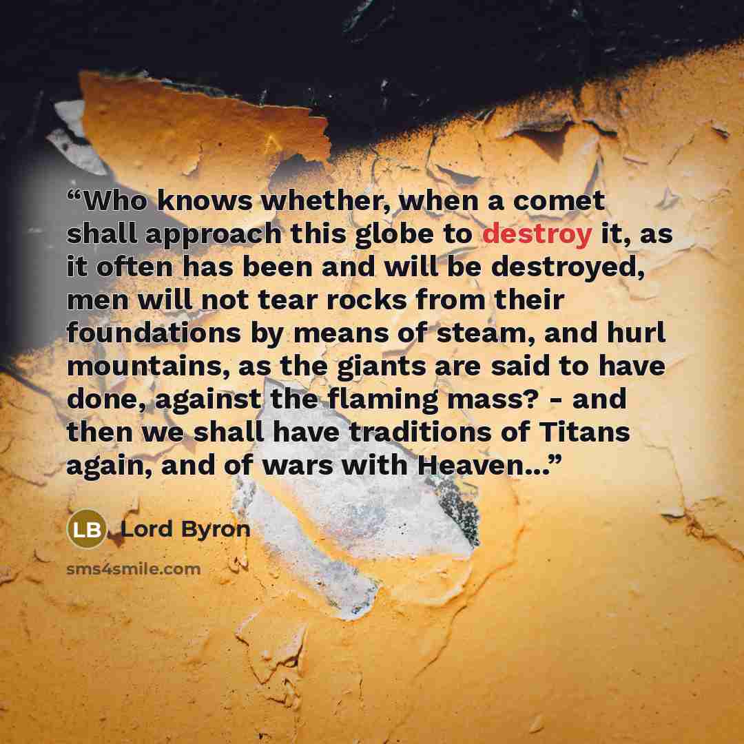 “Who knows whether, when a comet shall approach this globe to destroy it, as it often has been and will be destroyed, men will not tear rocks from their foundations by means of steam, and hurl mountains, as the giants are said to have done, against the flaming mass? - and then we shall have…” quote by Lord Byron