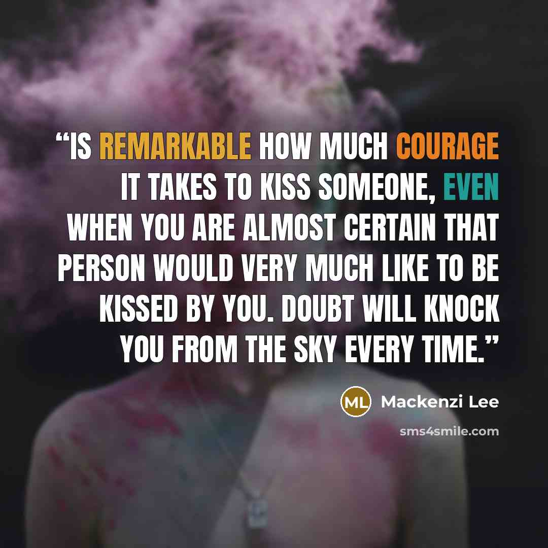 “is remarkable how much courage it takes to kiss someone, even when you are almost certain that person would very much like to be kissed by you. Doubt will knock you from the sky every time.” quote by Mackenzi Lee