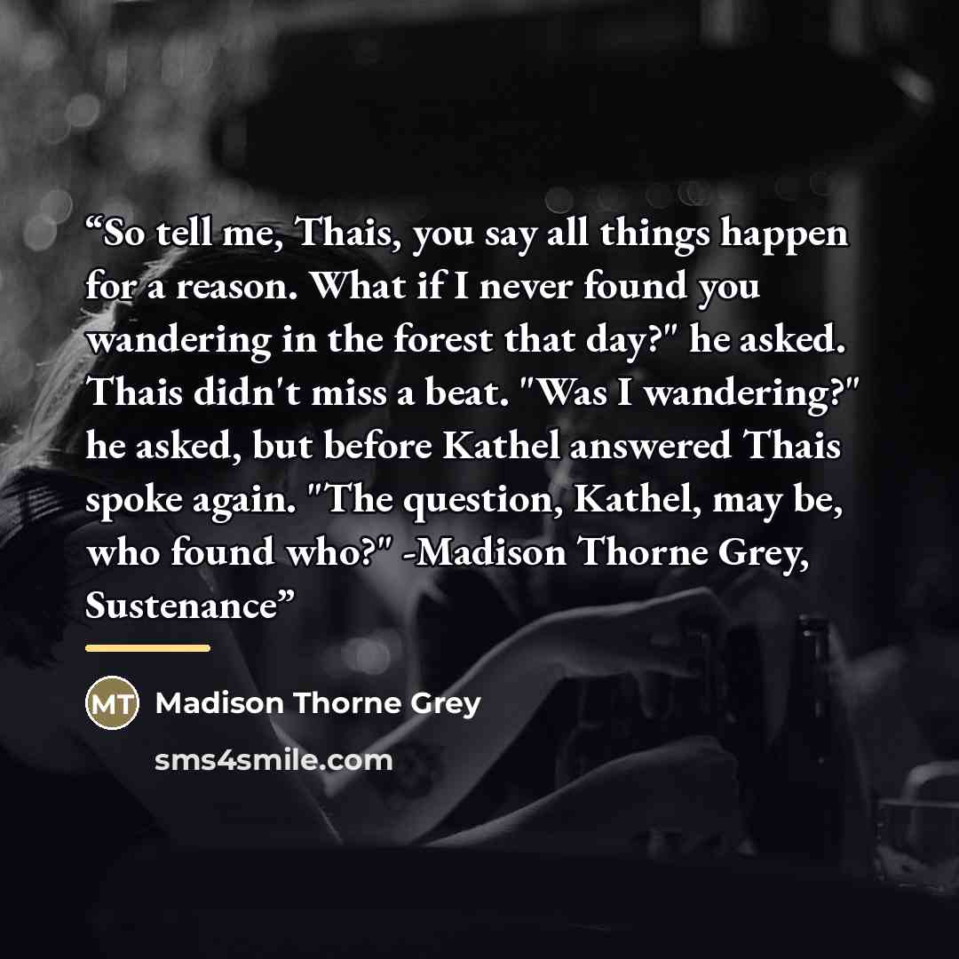 “So tell me, Thais, you say all things happen for a reason. What if I never found you wandering in the forest that day?" he asked. Thais didn't miss a beat. "Was I wandering?" he asked, but before Kathel answered Thais spoke again. "The question, Kathel, may be, who found who?" -Madison Thorne…” quote by Madison Thorne Grey