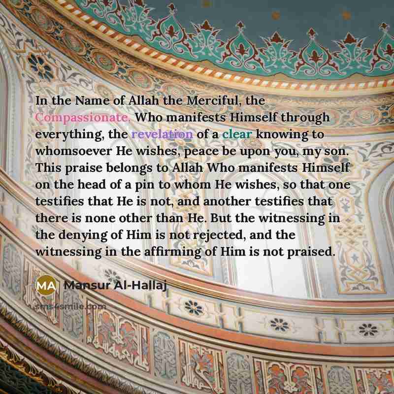 “In the Name of Allah the Merciful, the Compassionate, Who manifests Himself through everything, the revelation of a clear knowing to whomsoever He wishes, peace be upon you, my son. This praise belongs to Allah Who manifests Himself on the head of a pin to whom He wishes, so that one testifies…” quote by Mansur Al-Hallaj