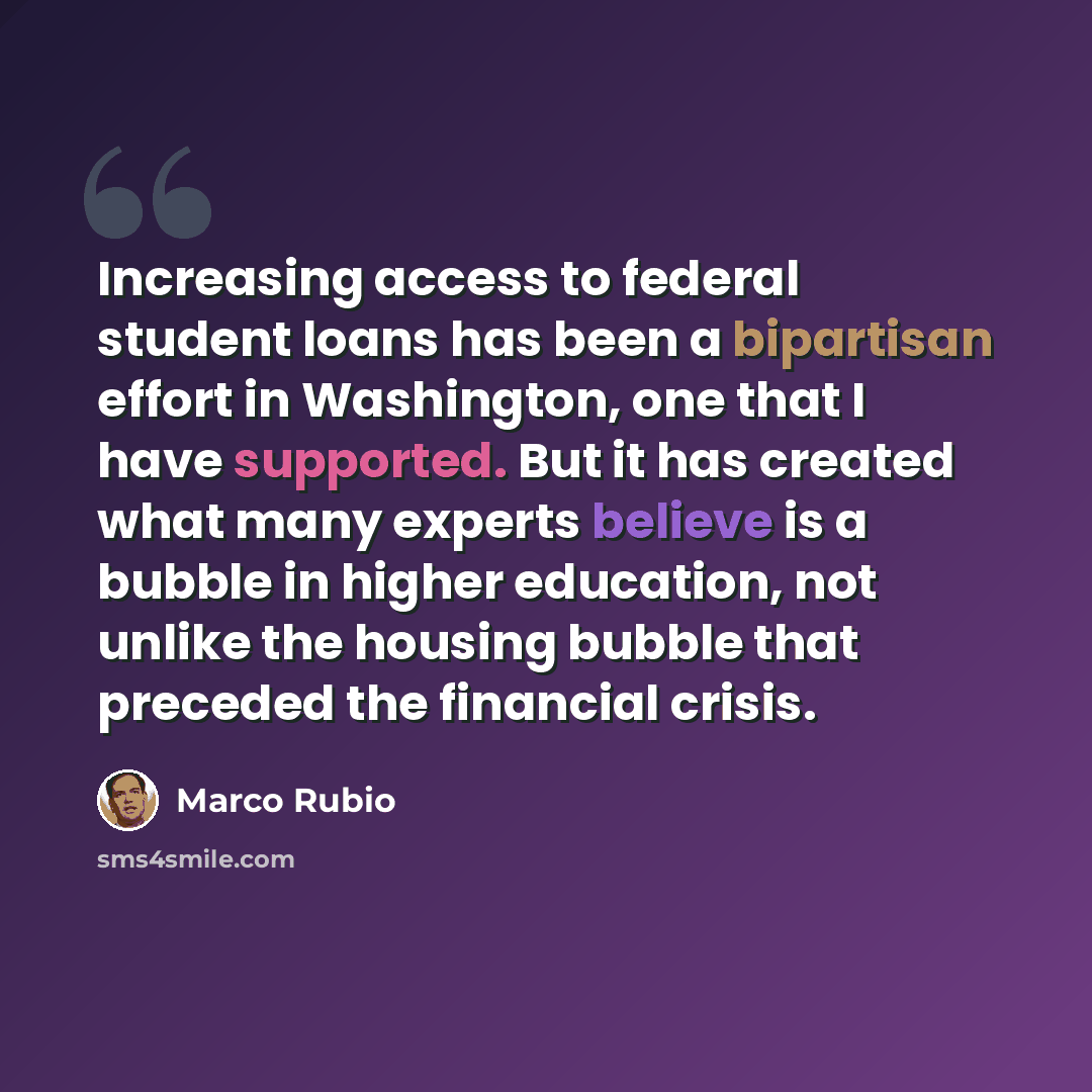 “Increasing access to federal student loans has been a bipartisan effort in Washington, one that I have supported. But it has created what many experts believe is a bubble in higher education, not unlike the housing bubble that preceded the financial crisis.” quote by Marco Rubio