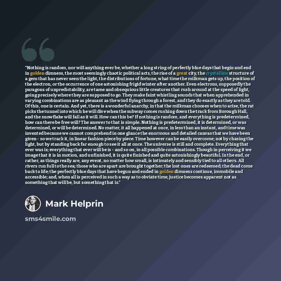 “Nothing is random, nor will anything ever be, whether a long string of perfectly blue days that begin and end in golden dimness, the most seemingly chaotic political acts, the rise of a great city, the crystalline structure of a gem that has never seen the light, the distributions of fortune, what…” quote by Mark Helprin