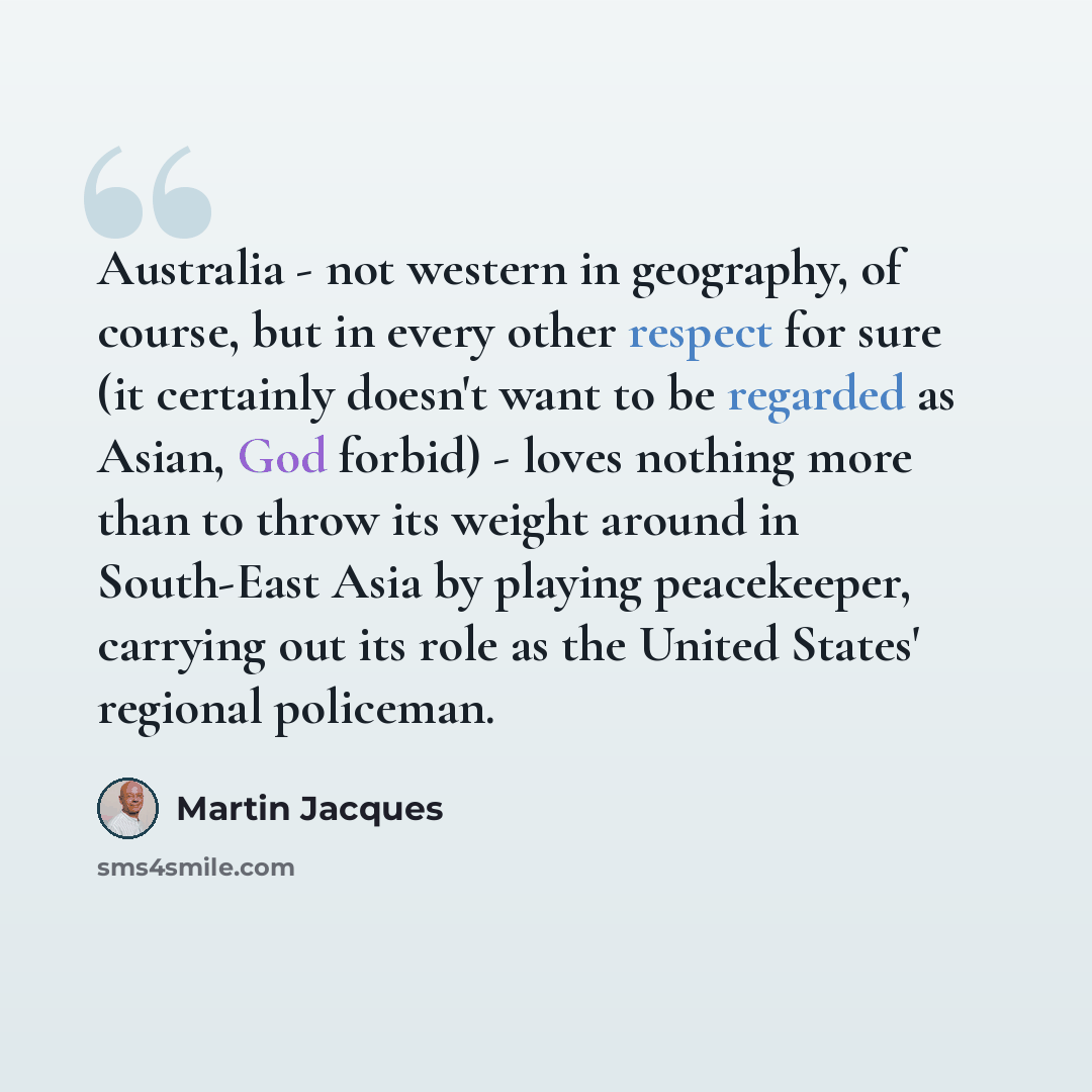 “Australia - not western in geography, of course, but in every other respect for sure (it certainly doesn't want to be regarded as Asian, God forbid) - loves nothing more than to throw its weight around in South-East Asia by playing peacekeeper, carrying out its role as the United States' regional…” quote by Martin Jacques