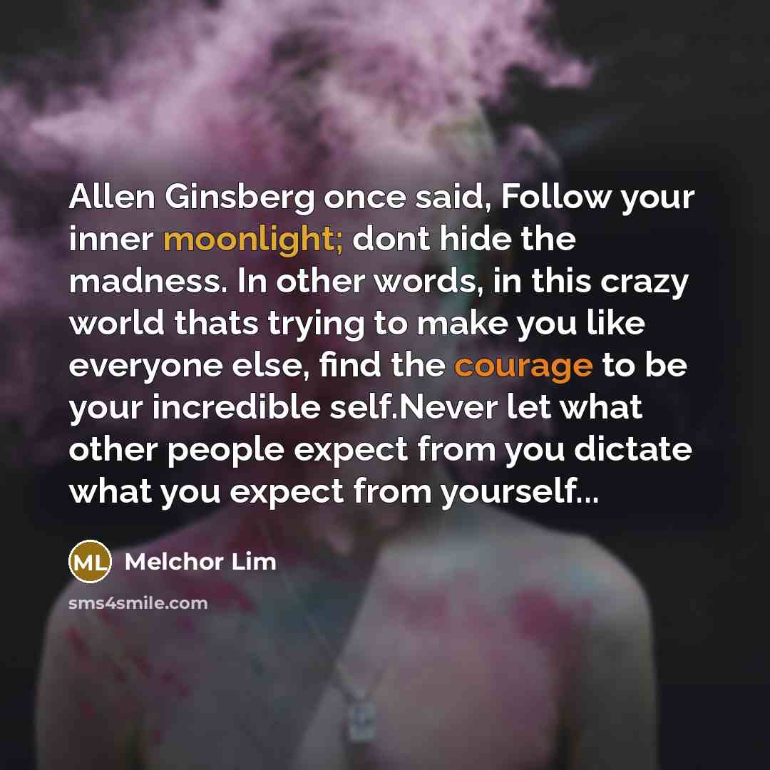 “Allen Ginsberg once said, Follow your inner moonlight; dont hide the madness. In other words, in this crazy world thats trying to make you like everyone else, find the courage to be your incredible self.Never let what other people expect from you dictate what you expect from yourself...” quote by Melchor Lim