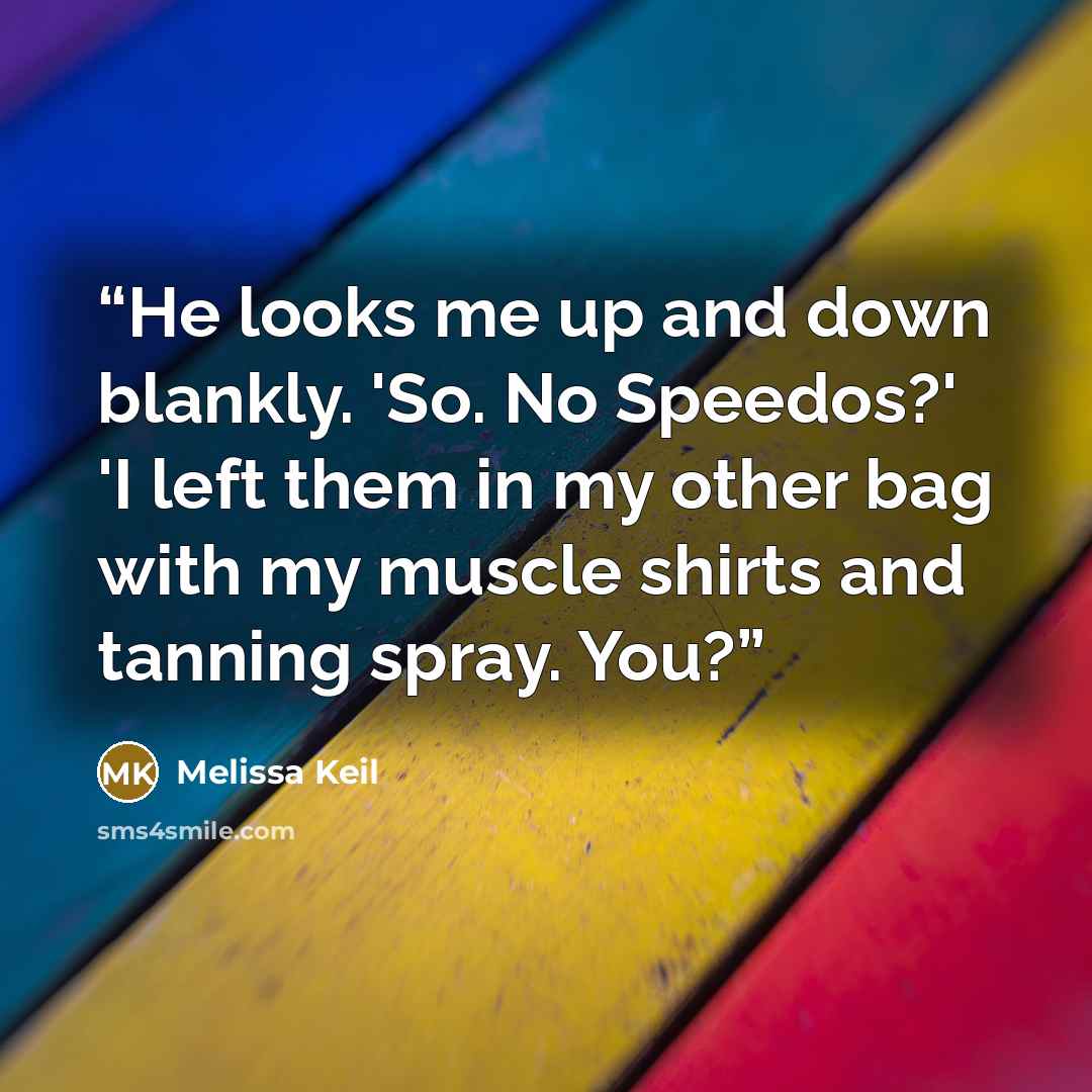 “He looks me up and down blankly. 'So. No Speedos?' 'I left them in my other bag with my muscle shirts and tanning spray. You?” quote by Melissa Keil