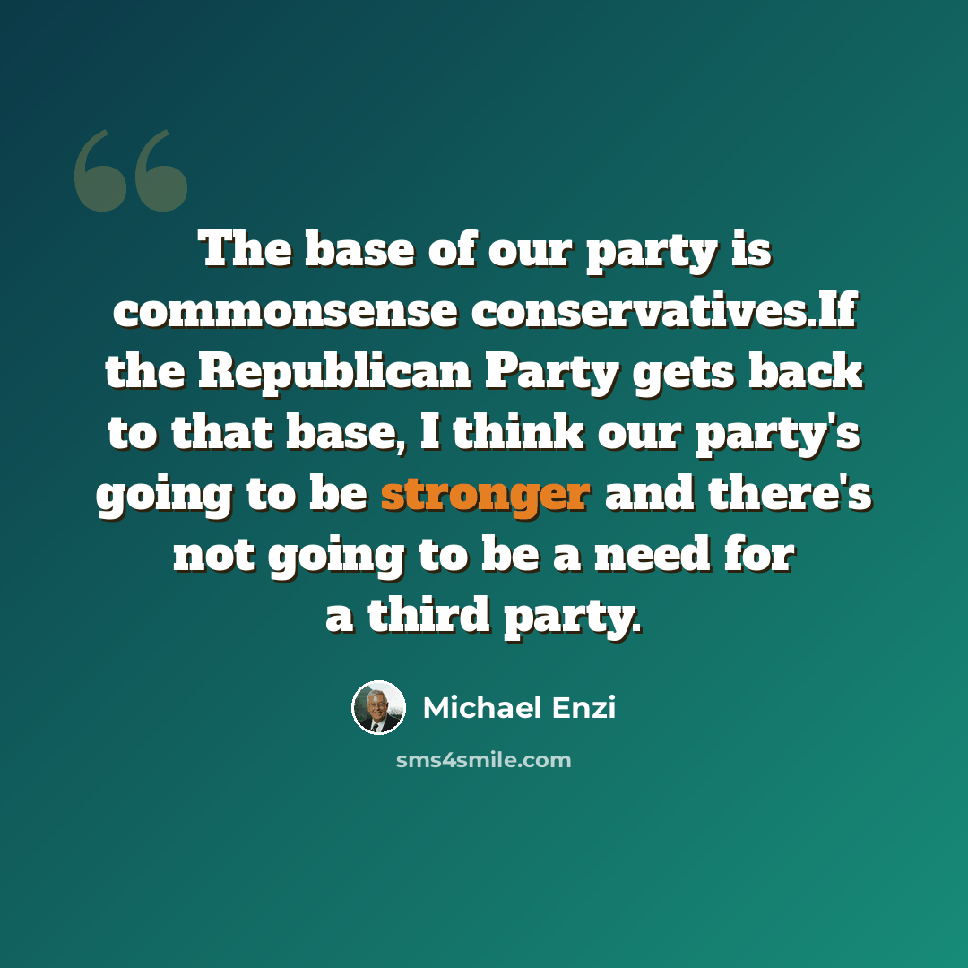 “The base of our party is commonsense conservatives.If the Republican Party gets back to that base, I think our party's going to be stronger and there's not going to be a need for a third party.” quote by Michael Enzi