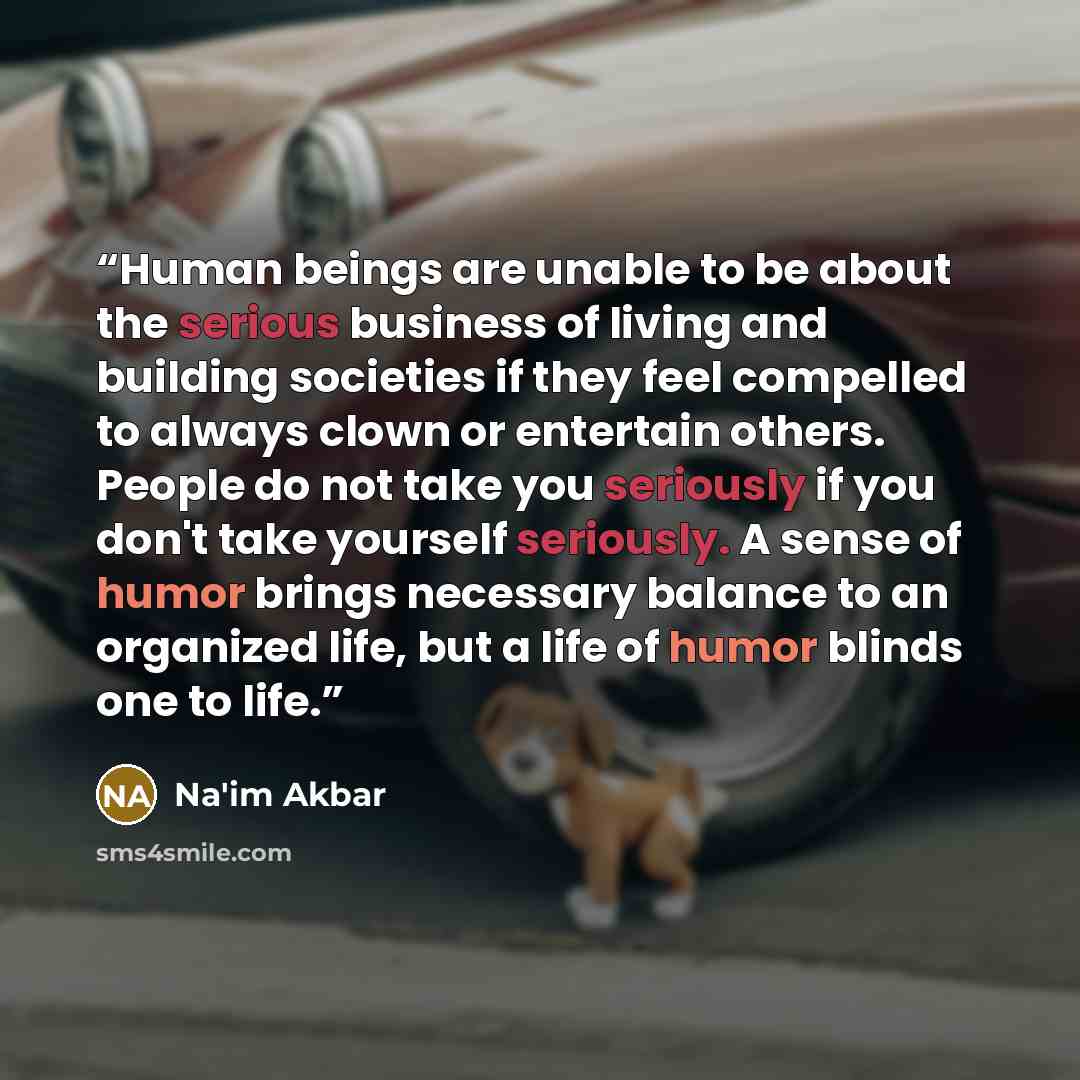 “Human beings are unable to be about the serious business of living and building societies if they feel compelled to always clown or entertain others. People do not take you seriously if you don't take yourself seriously. A sense of humor brings necessary balance to an organized life, but a life of…” quote by Na'im Akbar