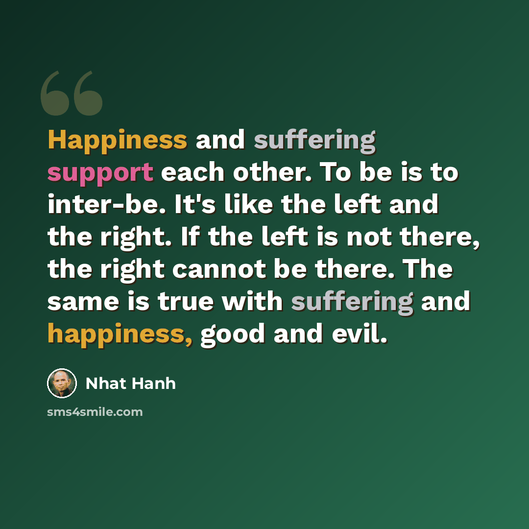 “Happiness and suffering support each other. To be is to inter-be. It's like the left and the right. If the left is not there, the right cannot be there. The same is true with suffering and happiness, good and evil.” quote by Nhat Hanh