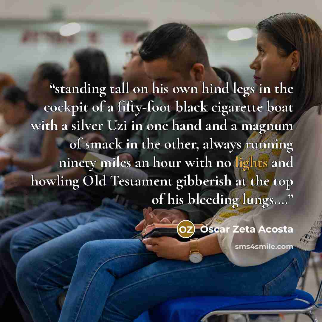 “standing tall on his own hind legs in the cockpit of a fifty-foot black cigarette boat with a silver Uzi in one hand and a magnum of smack in the other, always running ninety miles an hour with no lights and howling Old Testament gibberish at the top of his bleeding lungs.…” quote by Oscar Zeta Acosta