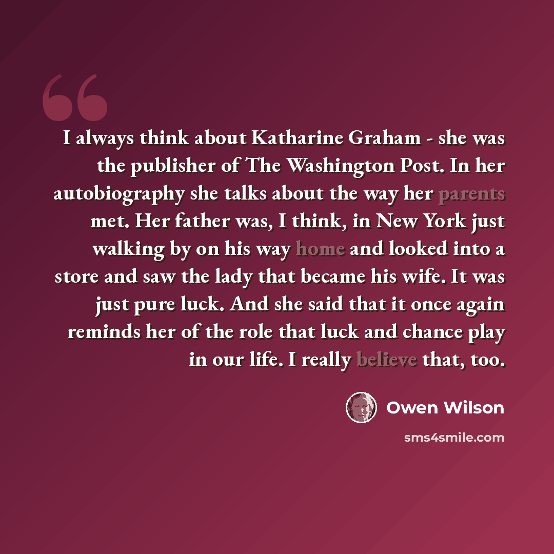 “I always think about Katharine Graham - she was the publisher of The Washington Post. In her autobiography she talks about the way her parents met. Her father was, I think, in New York just walking by on his way home and looked into a store and saw the lady that became his wife. It was just pure…” quote by Owen Wilson