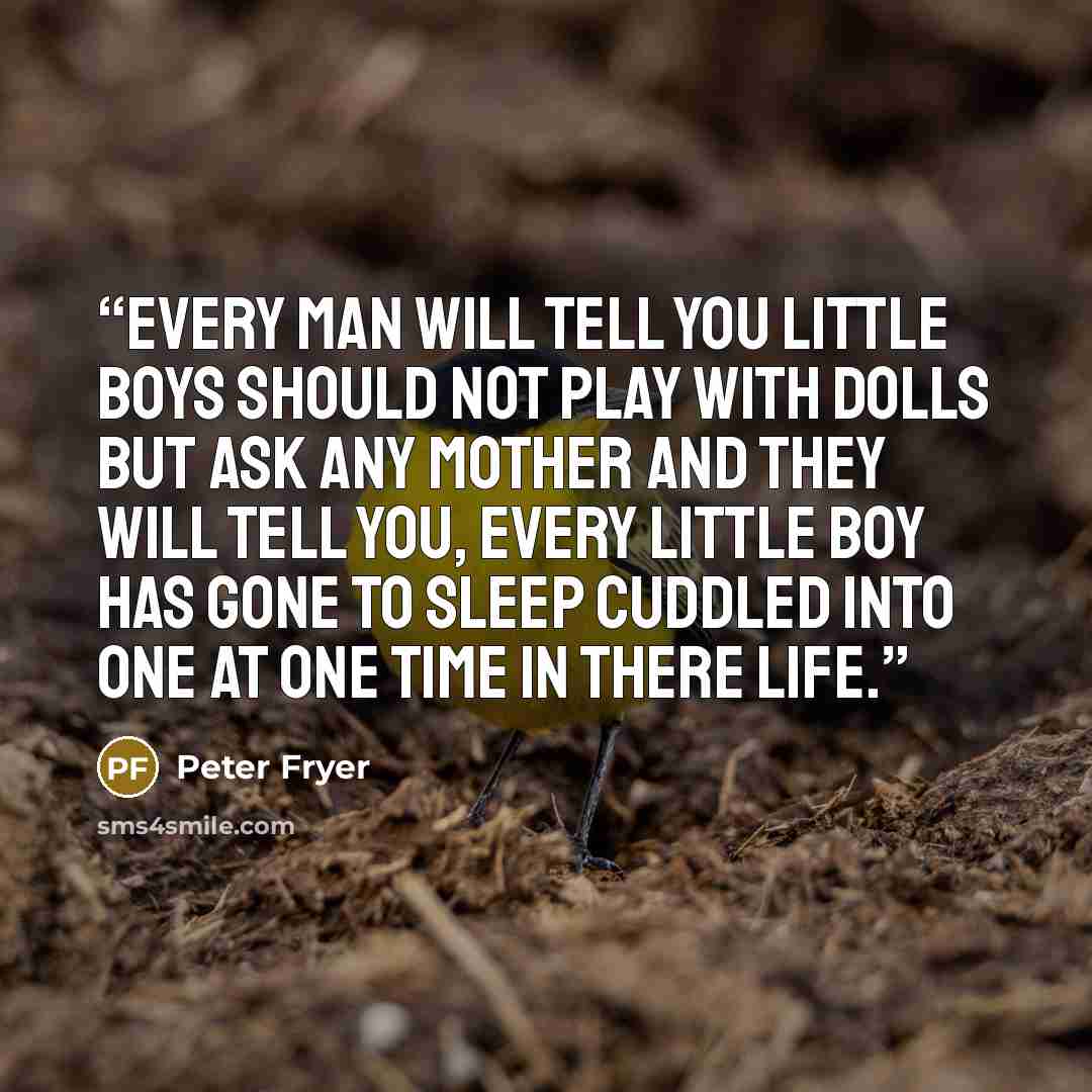 “Every man will tell you little boys should not play with dolls but ask any mother and they will tell you, every little boy has gone to sleep cuddled into one at one time in there life.” quote by PETER FRYER