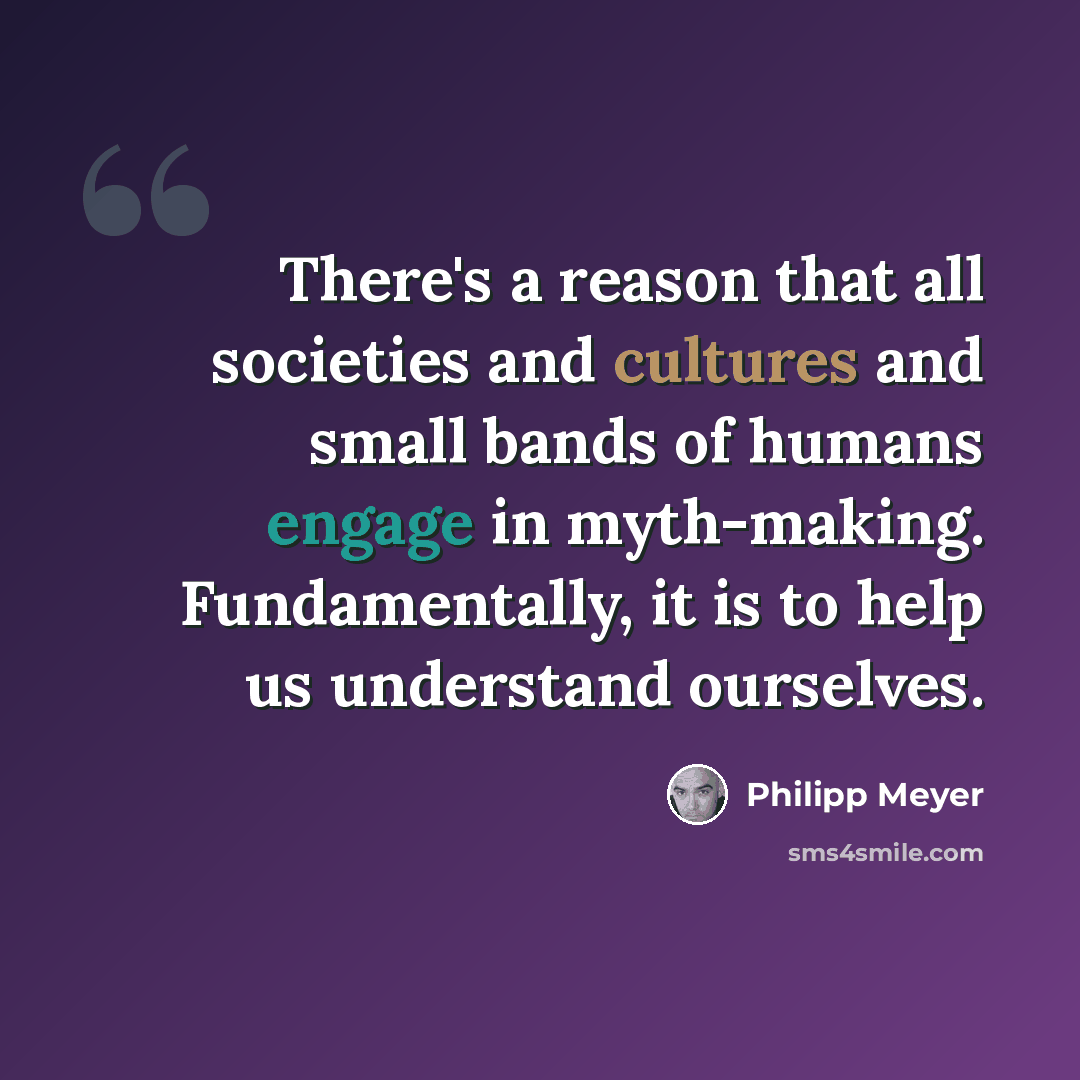 “There's a reason that all societies and cultures and small bands of humans engage in myth-making. Fundamentally, it is to help us understand ourselves.” quote by Philipp Meyer